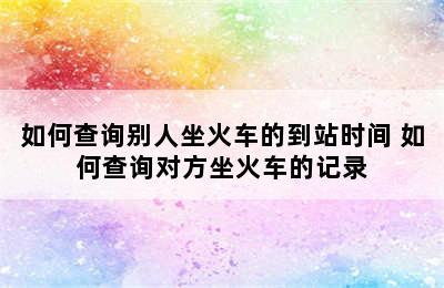 如何查询别人坐火车的到站时间 如何查询对方坐火车的记录
